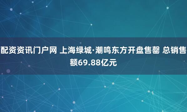 配资资讯门户网 上海绿城·潮鸣东方开盘售罄 总销售额69.88亿元