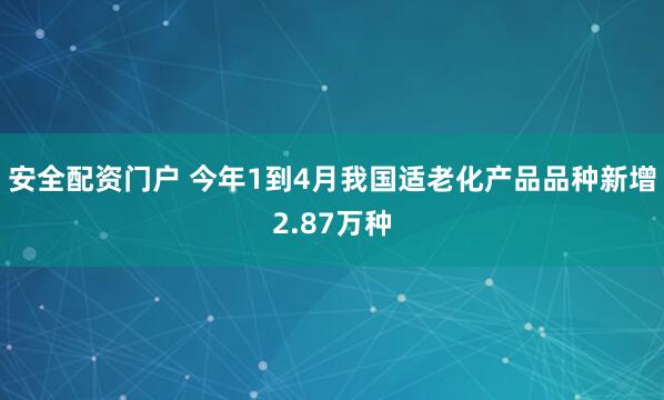 安全配资门户 今年1到4月我国适老化产品品种新增2.87万种