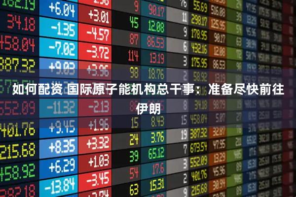 如何配资 国际原子能机构总干事：准备尽快前往伊朗