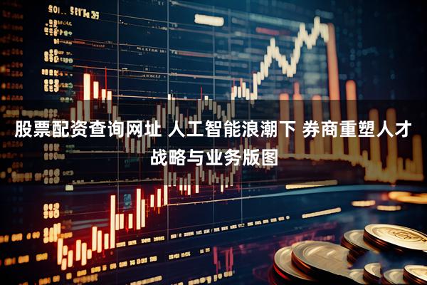 股票配资查询网址 人工智能浪潮下 券商重塑人才战略与业务版图