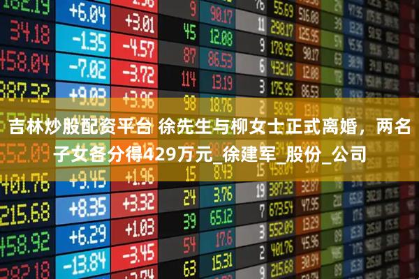 吉林炒股配资平台 徐先生与柳女士正式离婚，两名子女各分得429万元_徐建军_股份_公司