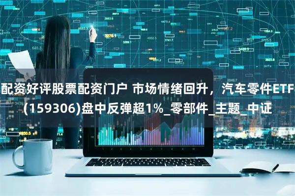配资好评股票配资门户 市场情绪回升，汽车零件ETF(159306)盘中反弹超1%_零部件_主题_中证