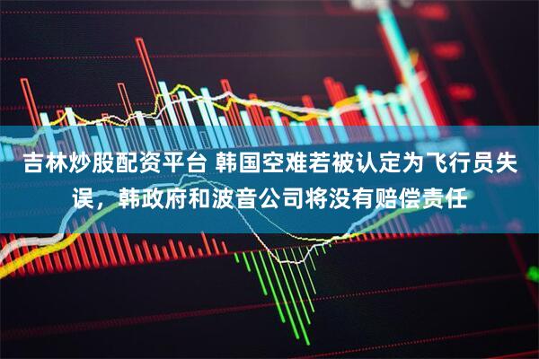 吉林炒股配资平台 韩国空难若被认定为飞行员失误，韩政府和波音公司将没有赔偿责任