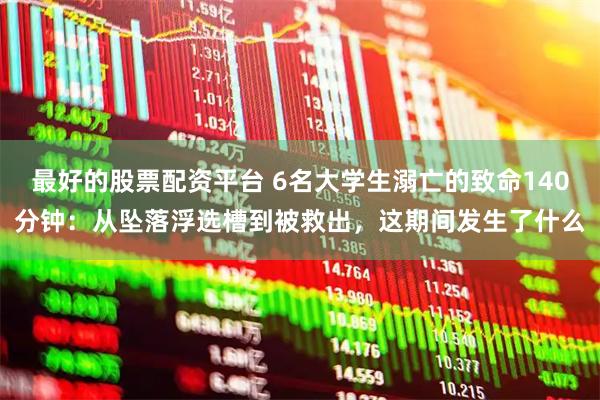 最好的股票配资平台 6名大学生溺亡的致命140分钟：从坠落浮选槽到被救出，这期间发生了什么
