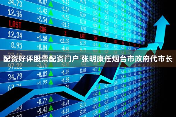 配资好评股票配资门户 张明康任烟台市政府代市长