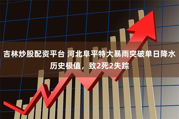 吉林炒股配资平台 河北阜平特大暴雨突破单日降水历史极值，致2死2失踪