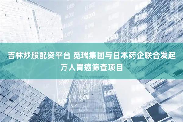吉林炒股配资平台 觅瑞集团与日本药企联合发起万人胃癌筛查项目