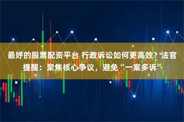 最好的股票配资平台 行政诉讼如何更高效？法官提醒：聚焦核心争议，避免“一案多诉”