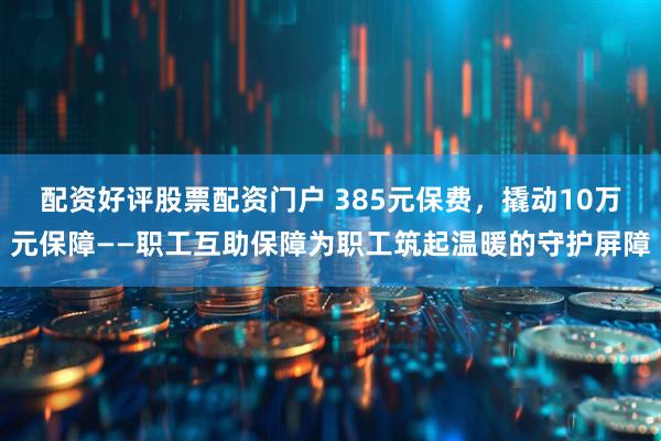 配资好评股票配资门户 385元保费，撬动10万元保障——职工互助保障为职工筑起温暖的守护屏障
