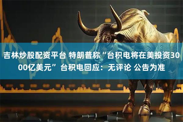 吉林炒股配资平台 特朗普称“台积电将在美投资3000亿美元” 台积电回应：无评论 公告为准