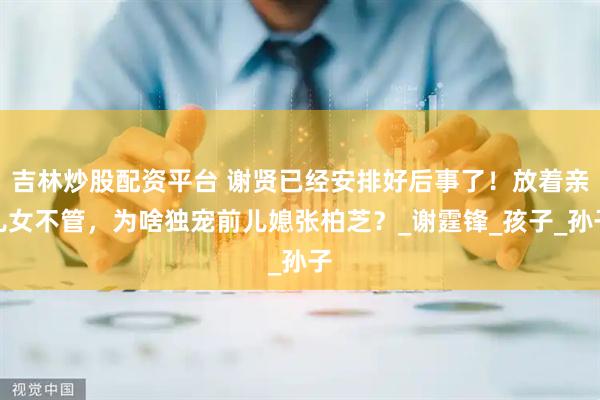 吉林炒股配资平台 谢贤已经安排好后事了！放着亲儿女不管，为啥独宠前儿媳张柏芝？_谢霆锋_孩子_孙子