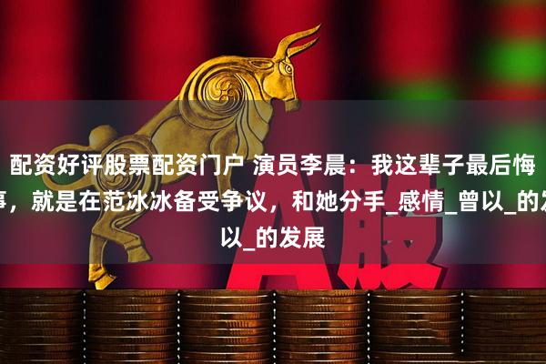 配资好评股票配资门户 演员李晨：我这辈子最后悔的事，就是在范冰冰备受争议，和她分手_感情_曾以_的发展