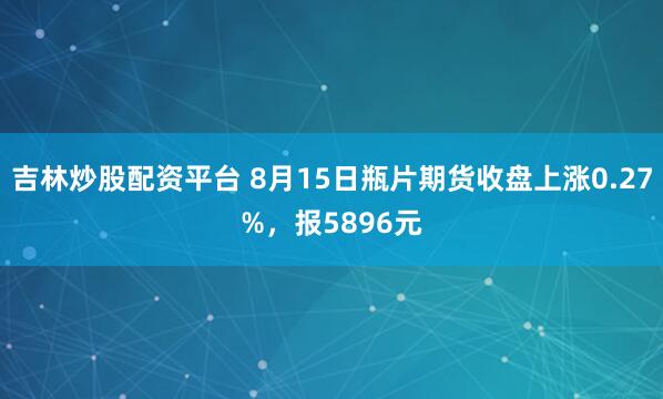 吉林炒股配资平台 8月15日瓶片期货收盘上涨0.27%，报5896元