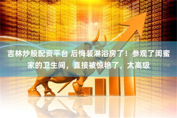 吉林炒股配资平台 后悔装淋浴房了！参观了闺蜜家的卫生间，直接被惊艳了，太高级