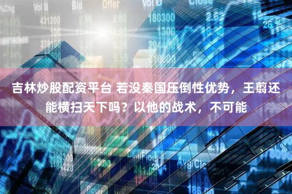 吉林炒股配资平台 若没秦国压倒性优势，王翦还能横扫天下吗？以他的战术，不可能