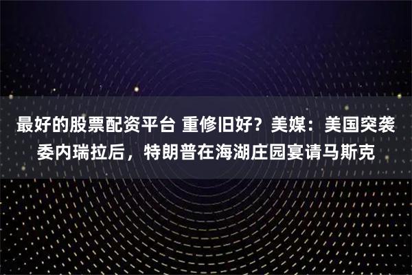 最好的股票配资平台 重修旧好？美媒：美国突袭委内瑞拉后，特朗普在海湖庄园宴请马斯克
