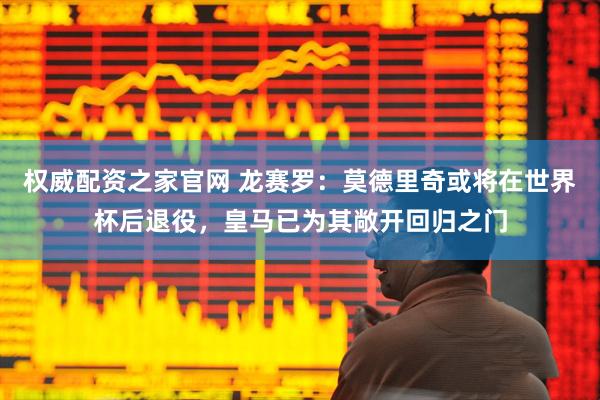 权威配资之家官网 龙赛罗：莫德里奇或将在世界杯后退役，皇马已为其敞开回归之门