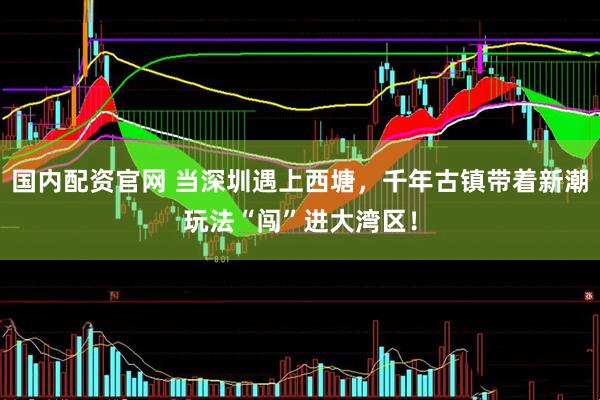 国内配资官网 当深圳遇上西塘，千年古镇带着新潮玩法“闯”进大湾区！
