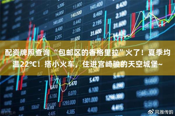 配资牌照查询 “包邮区的香格里拉”火了！夏季均温22℃！搭小火车，住进宫崎骏的天空城堡~
