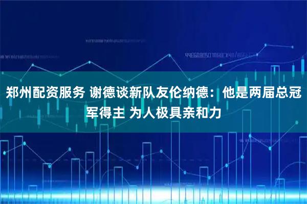 郑州配资服务 谢德谈新队友伦纳德：他是两届总冠军得主 为人极具亲和力