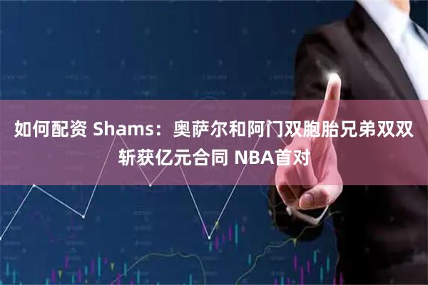 如何配资 Shams：奥萨尔和阿门双胞胎兄弟双双斩获亿元合同 NBA首对