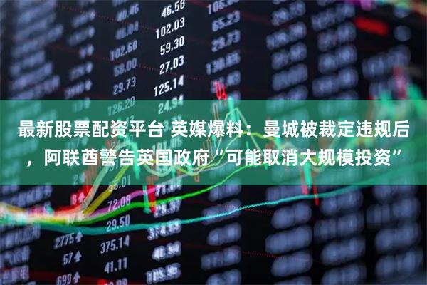 最新股票配资平台 英媒爆料：曼城被裁定违规后，阿联酋警告英国政府“可能取消大规模投资”